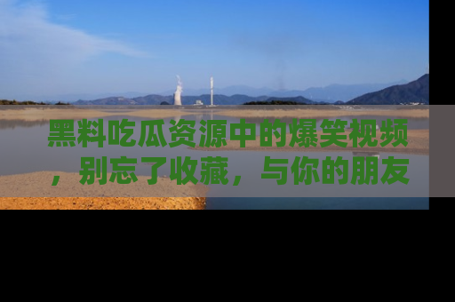 黑料吃瓜资源中的爆笑视频，别忘了收藏，与你的朋友一起分享乐趣！