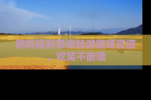 黑料福利带你畅游趣味资源，欢笑不断哦