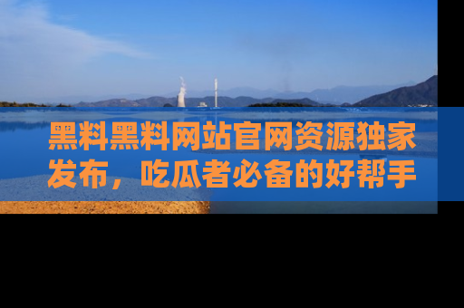 黑料黑料网站官网资源独家发布，吃瓜者必备的好帮手