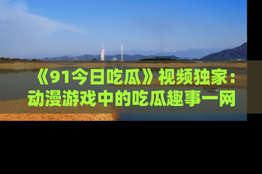 《91今日吃瓜》视频独家:动漫游戏中的吃瓜趣事一网打尽!