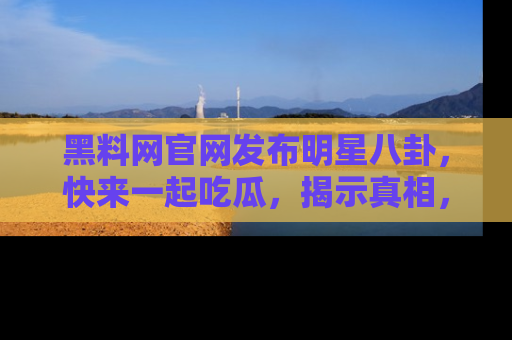 黑料网官网发布明星八卦，快来一起吃瓜，揭示真相，乐趣无穷！