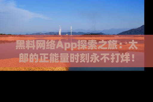 黑料网络App探索之旅：太郎的正能量时刻永不打烊！