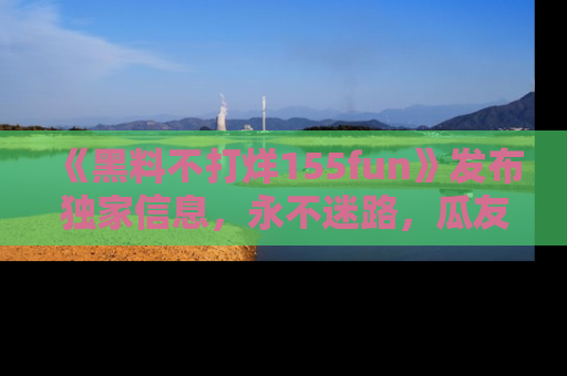 《黑料不打烊155fun》发布独家信息,永不迷路,瓜友们的最佳选择!