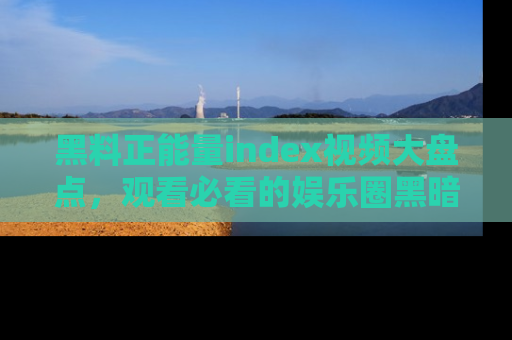 黑料正能量index视频大盘点，观看必看的娱乐圈黑暗与光明！