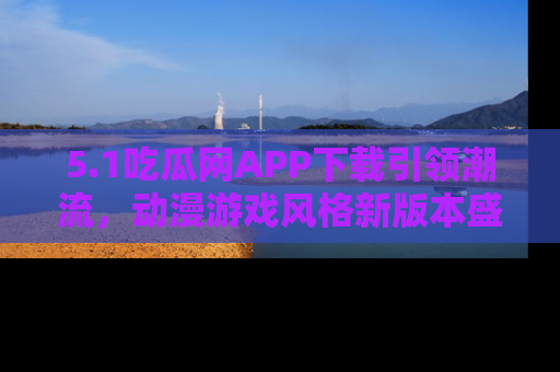 5.1吃瓜网APP下载引领潮流,动漫游戏风格新版本盛情发布!