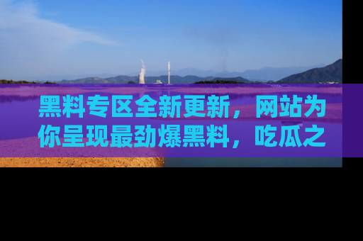 黑料专区全新更新，网站为你呈现最劲爆黑料，吃瓜之旅从这里开始！