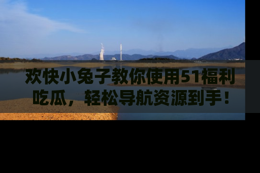 欢快小兔子教你使用51福利吃瓜，轻松导航资源到手！
