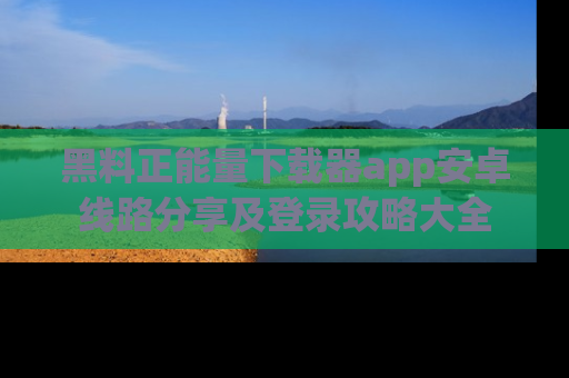 黑料正能量下载器app安卓线路分享及登录攻略大全