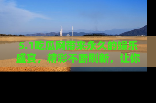 5.1吃瓜网带来永久的娱乐盛宴,精彩不断刷新,让你乐在其中