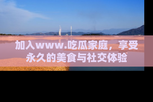 加入www.吃瓜家庭，享受永久的美食与社交体验