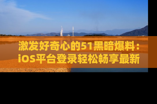 激发好奇心的51黑暗爆料：iOS平台登录轻松畅享最新八卦，刷新你的宠儿清单！