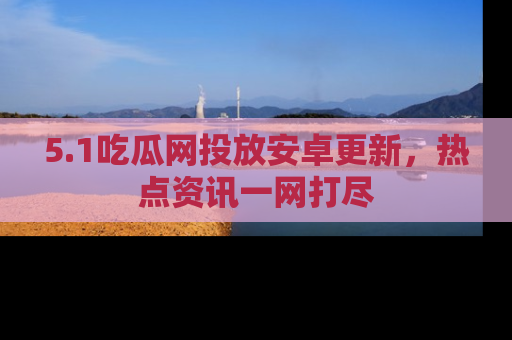 5.1吃瓜网投放安卓更新,热点资讯一网打尽