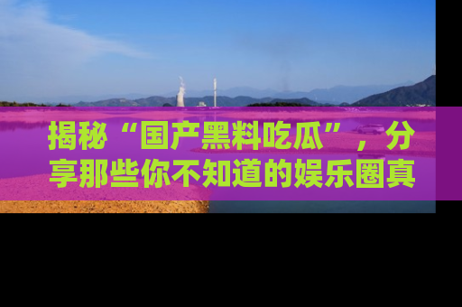 揭秘“国产黑料吃瓜”，分享那些你不知道的娱乐圈真实内幕！