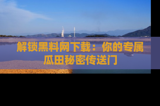 解锁黑料网下载：你的专属瓜田秘密传送门