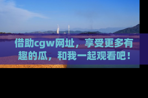 借助cgw网址，享受更多有趣的瓜，和我一起观看吧！