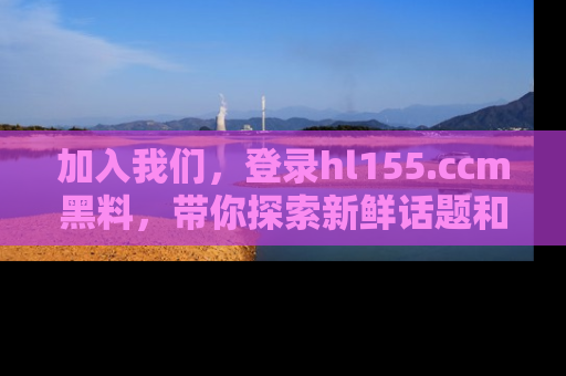 加入我们，登录hl155.ccm黑料，带你探索新鲜话题和黑料趣事！