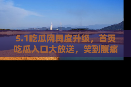 5.1吃瓜网再度升级,首页吃瓜入口大放送,笑到腹痛的秘密等你来!