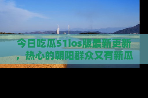 今日吃瓜51ios版最新更新，热心的朝阳群众又有新瓜要分享啦！