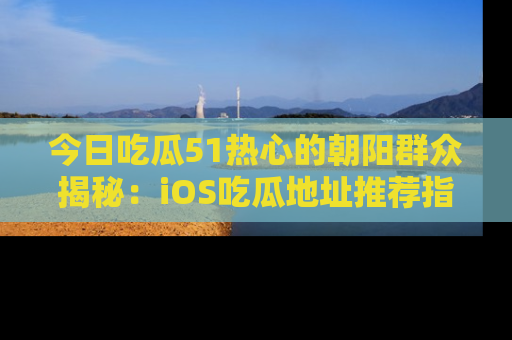 今日吃瓜51热心的朝阳群众揭秘：iOS吃瓜地址推荐指南！