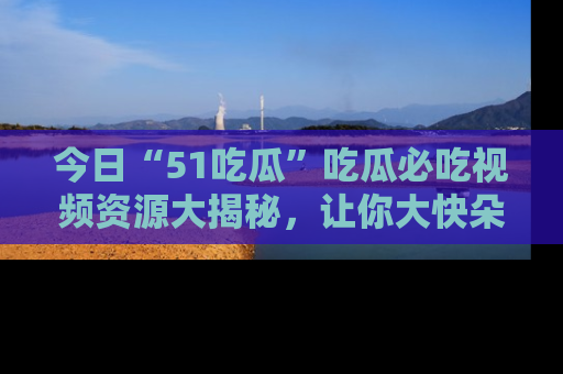 今日“51吃瓜”吃瓜必吃视频资源大揭秘，让你大快朵颐不停口！