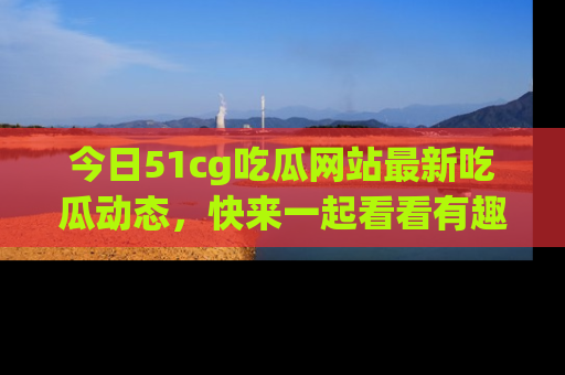 今日51cg吃瓜网站最新吃瓜动态，快来一起看看有趣的事情！