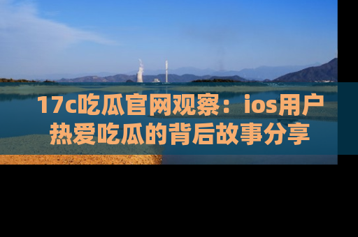 17c吃瓜官网观察：ios用户热爱吃瓜的背后故事分享