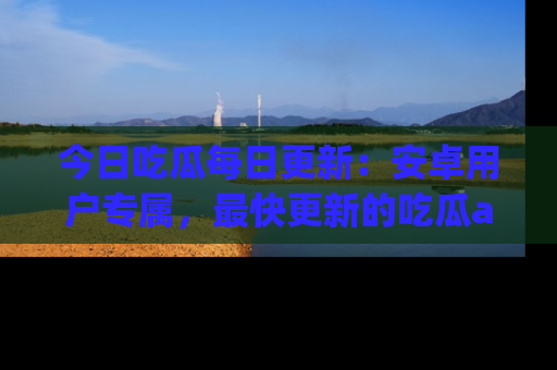 今日吃瓜每日更新：安卓用户专属，最快更新的吃瓜app值得拥有。