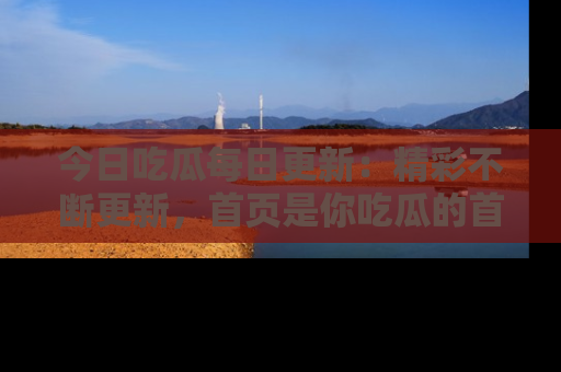 今日吃瓜每日更新：精彩不断更新，首页是你吃瓜的首选！