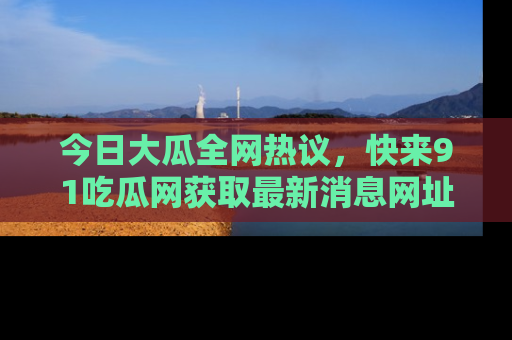 今日大瓜全网热议，快来91吃瓜网获取最新消息网址