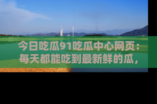 今日吃瓜91吃瓜中心网页：每天都能吃到最新鲜的瓜，八卦互动精彩无限！