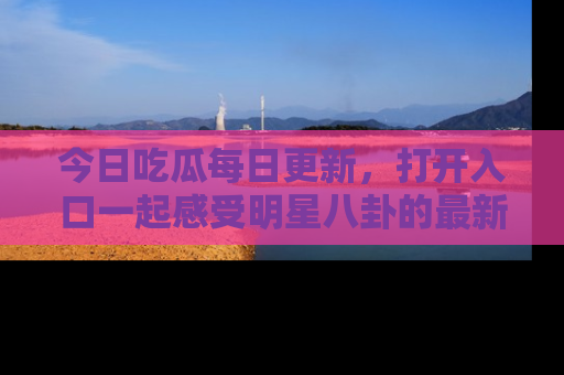 今日吃瓜每日更新，打开入口一起感受明星八卦的最新动态，别说我没告诉你哦！