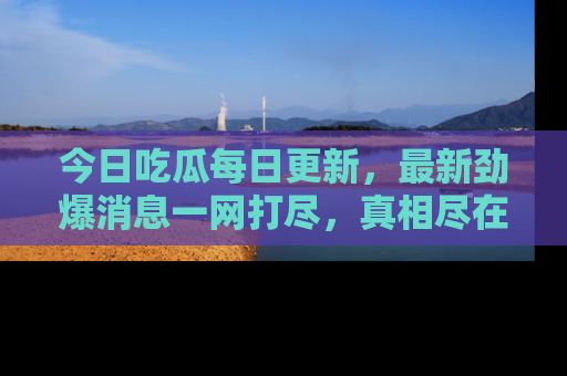 今日吃瓜每日更新，最新劲爆消息一网打尽，真相尽在其中！