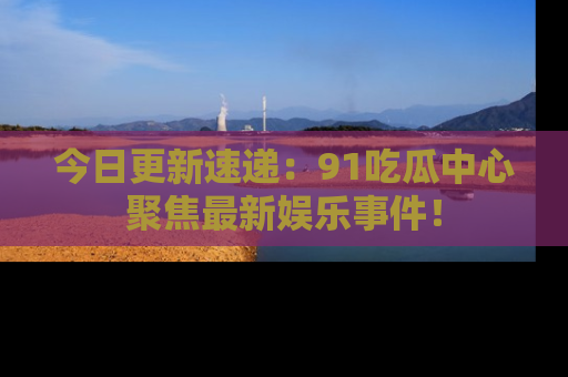 今日更新速递：91吃瓜中心聚焦最新娱乐事件！