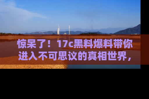惊呆了！17c黑料爆料带你进入不可思议的真相世界，赶快看链接！