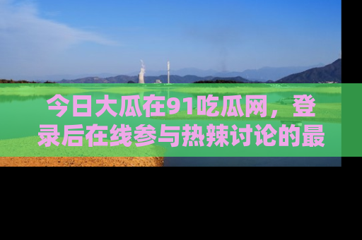 今日大瓜在91吃瓜网，登录后在线参与热辣讨论的最佳去处！
