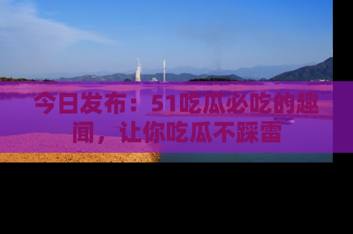 今日发布：51吃瓜必吃的趣闻，让你吃瓜不踩雷