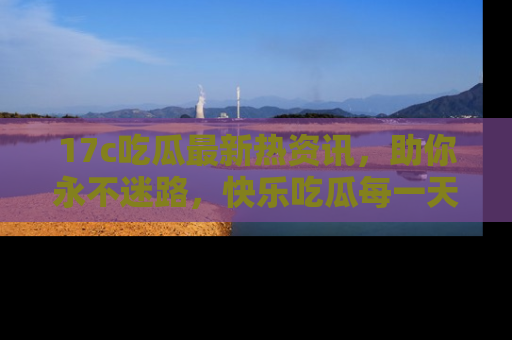 17c吃瓜最新热资讯，助你永不迷路，快乐吃瓜每一天！