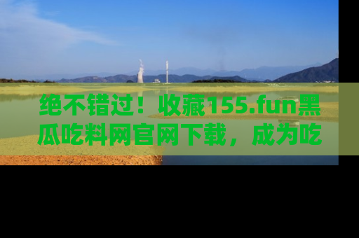 绝不错过！收藏155.fun黑瓜吃料网官网下载，成为吃瓜达人！