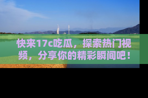快来17c吃瓜，探索热门视频，分享你的精彩瞬间吧！