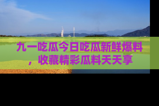 九一吃瓜今日吃瓜新鲜爆料，收藏精彩瓜料天天享