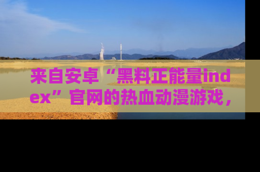 来自安卓“黑料正能量index”官网的热血动漫游戏，聚焦黑料与正能量的精彩时刻