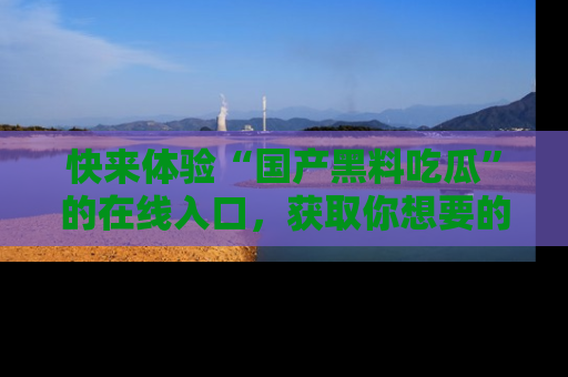 快来体验“国产黑料吃瓜”的在线入口，获取你想要的所有独家黑料！