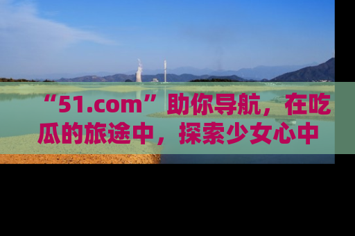 “51.com”助你导航,在吃瓜的旅途中,探索少女心中的小秘密喔!
