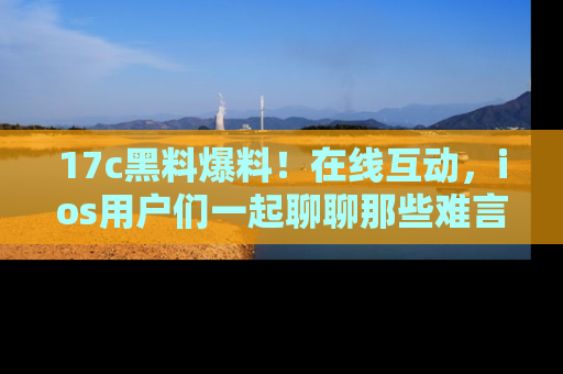 17c黑料爆料！在线互动，ios用户们一起聊聊那些难言之隐吧！
