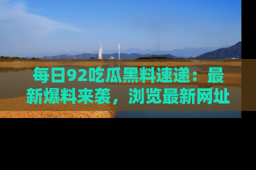 每日92吃瓜黑料速递：最新爆料来袭，浏览最新网址，畅享吃瓜乐趣！