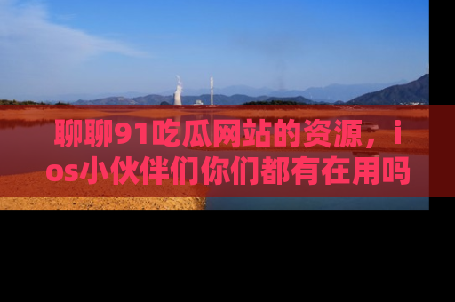 聊聊91吃瓜网站的资源，ios小伙伴们你们都有在用吗？