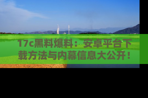 17c黑料爆料：安卓平台下载方法与内幕信息大公开！