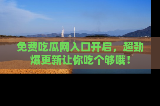 免费吃瓜网入口开启，超劲爆更新让你吃个够哦！