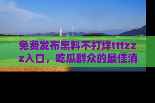 免费发布黑料不打烊tttzzz入口，吃瓜群众的最佳消息平台！