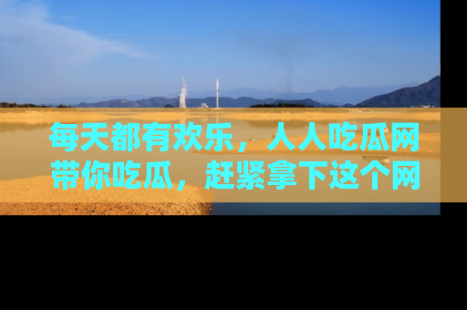每天都有欢乐，人人吃瓜网带你吃瓜，赶紧拿下这个网址与地址吧！
